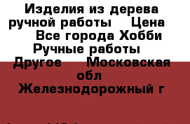 Изделия из дерева ручной работы  › Цена ­ 1 - Все города Хобби. Ручные работы » Другое   . Московская обл.,Железнодорожный г.